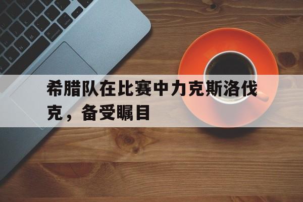 包含希腊队在比赛中力克斯洛伐克，备受瞩目的词条